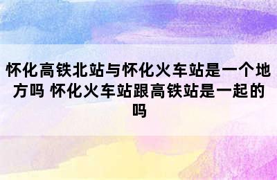 怀化高铁北站与怀化火车站是一个地方吗 怀化火车站跟高铁站是一起的吗